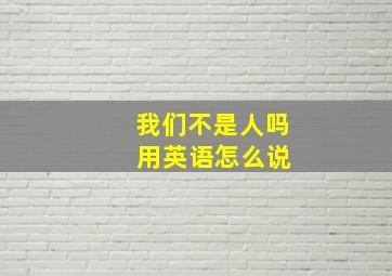 我们不是人吗 用英语怎么说